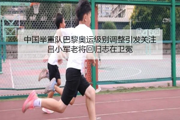中国举重队巴黎奥运级别调整引发关注 吕小军老将回归志在卫冕