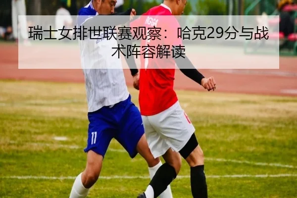 瑞士女排世联赛观察：哈克29分与战术阵容解读